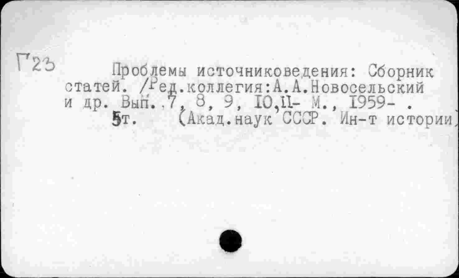 ﻿Г2Ъ
Проблемы источниковедения: Сборник статей, мед. коллегия :А. А. Новосельский и др. Buri. .7. 8, 9, 10,11- М., 1959- .
5т. (Акад.наук СССР. Ин-т истории